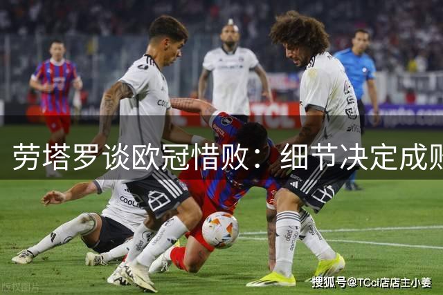 劳塔罗谈欧冠惜败：细节决定成败 球队表现令人骄傲